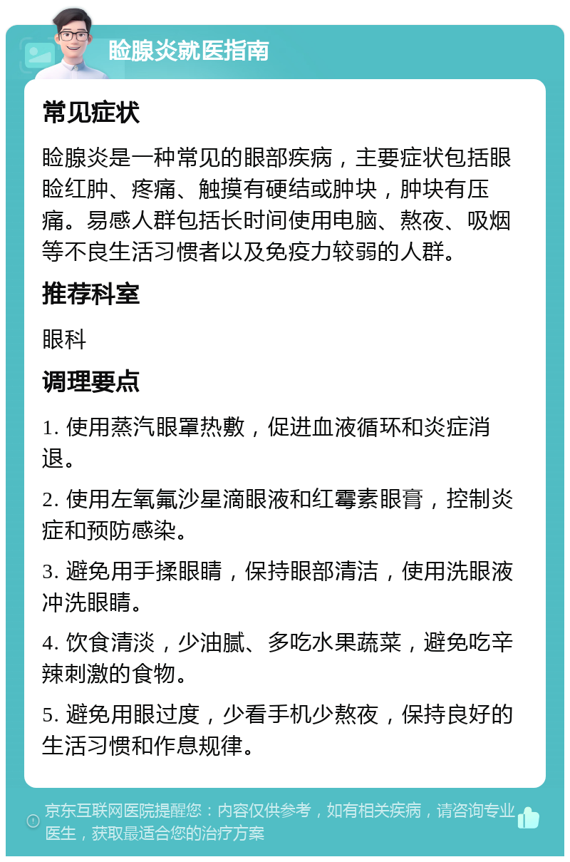 睑腺炎就医指南 常见症状 睑腺炎是一种常见的眼部疾病，主要症状包括眼睑红肿、疼痛、触摸有硬结或肿块，肿块有压痛。易感人群包括长时间使用电脑、熬夜、吸烟等不良生活习惯者以及免疫力较弱的人群。 推荐科室 眼科 调理要点 1. 使用蒸汽眼罩热敷，促进血液循环和炎症消退。 2. 使用左氧氟沙星滴眼液和红霉素眼膏，控制炎症和预防感染。 3. 避免用手揉眼睛，保持眼部清洁，使用洗眼液冲洗眼睛。 4. 饮食清淡，少油腻、多吃水果蔬菜，避免吃辛辣刺激的食物。 5. 避免用眼过度，少看手机少熬夜，保持良好的生活习惯和作息规律。