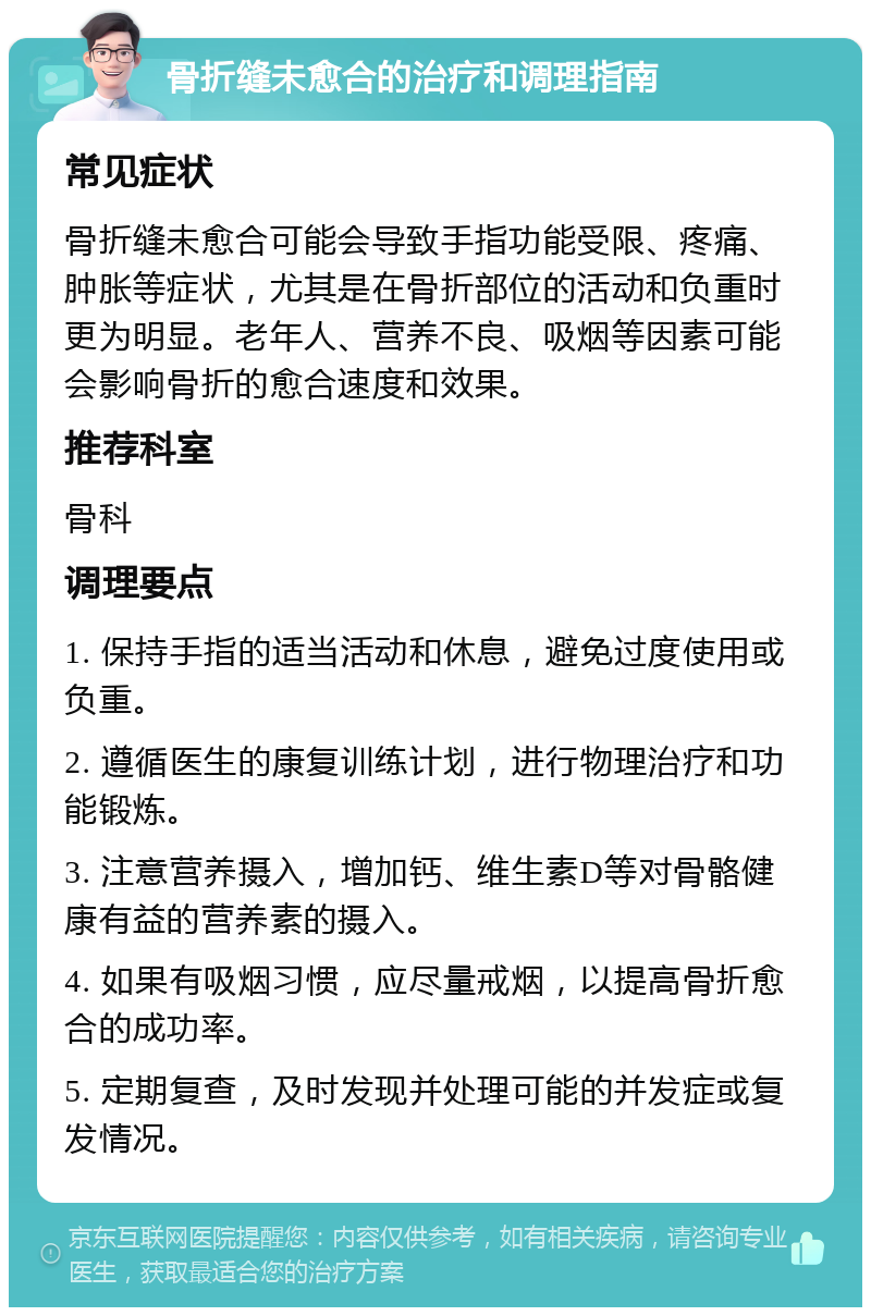 骨折缝未愈合的治疗和调理指南 常见症状 骨折缝未愈合可能会导致手指功能受限、疼痛、肿胀等症状，尤其是在骨折部位的活动和负重时更为明显。老年人、营养不良、吸烟等因素可能会影响骨折的愈合速度和效果。 推荐科室 骨科 调理要点 1. 保持手指的适当活动和休息，避免过度使用或负重。 2. 遵循医生的康复训练计划，进行物理治疗和功能锻炼。 3. 注意营养摄入，增加钙、维生素D等对骨骼健康有益的营养素的摄入。 4. 如果有吸烟习惯，应尽量戒烟，以提高骨折愈合的成功率。 5. 定期复查，及时发现并处理可能的并发症或复发情况。