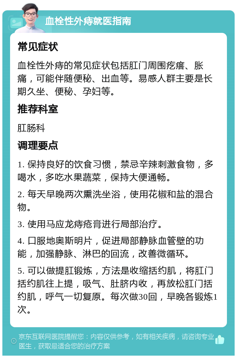 血栓性外痔就医指南 常见症状 血栓性外痔的常见症状包括肛门周围疙瘩、胀痛，可能伴随便秘、出血等。易感人群主要是长期久坐、便秘、孕妇等。 推荐科室 肛肠科 调理要点 1. 保持良好的饮食习惯，禁忌辛辣刺激食物，多喝水，多吃水果蔬菜，保持大便通畅。 2. 每天早晚两次熏洗坐浴，使用花椒和盐的混合物。 3. 使用马应龙痔疮膏进行局部治疗。 4. 口服地奥斯明片，促进局部静脉血管壁的功能，加强静脉、淋巴的回流，改善微循环。 5. 可以做提肛锻炼，方法是收缩括约肌，将肛门括约肌往上提，吸气、肚脐内收，再放松肛门括约肌，呼气一切复原。每次做30回，早晚各锻炼1次。