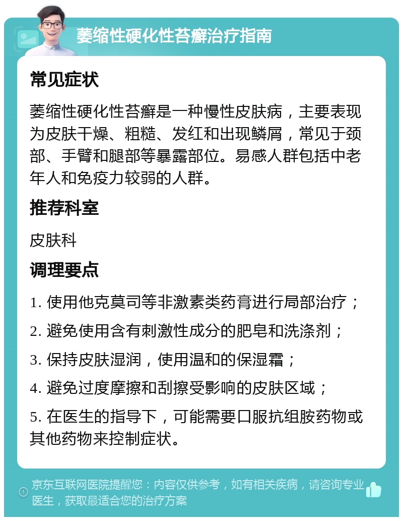 萎缩性硬化性苔癣治疗指南 常见症状 萎缩性硬化性苔癣是一种慢性皮肤病，主要表现为皮肤干燥、粗糙、发红和出现鳞屑，常见于颈部、手臂和腿部等暴露部位。易感人群包括中老年人和免疫力较弱的人群。 推荐科室 皮肤科 调理要点 1. 使用他克莫司等非激素类药膏进行局部治疗； 2. 避免使用含有刺激性成分的肥皂和洗涤剂； 3. 保持皮肤湿润，使用温和的保湿霜； 4. 避免过度摩擦和刮擦受影响的皮肤区域； 5. 在医生的指导下，可能需要口服抗组胺药物或其他药物来控制症状。