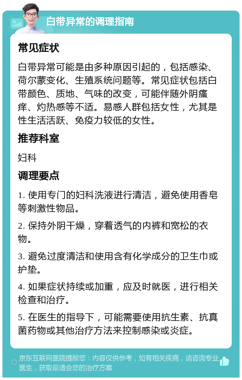 白带异常的调理指南 常见症状 白带异常可能是由多种原因引起的，包括感染、荷尔蒙变化、生殖系统问题等。常见症状包括白带颜色、质地、气味的改变，可能伴随外阴瘙痒、灼热感等不适。易感人群包括女性，尤其是性生活活跃、免疫力较低的女性。 推荐科室 妇科 调理要点 1. 使用专门的妇科洗液进行清洁，避免使用香皂等刺激性物品。 2. 保持外阴干燥，穿着透气的内裤和宽松的衣物。 3. 避免过度清洁和使用含有化学成分的卫生巾或护垫。 4. 如果症状持续或加重，应及时就医，进行相关检查和治疗。 5. 在医生的指导下，可能需要使用抗生素、抗真菌药物或其他治疗方法来控制感染或炎症。