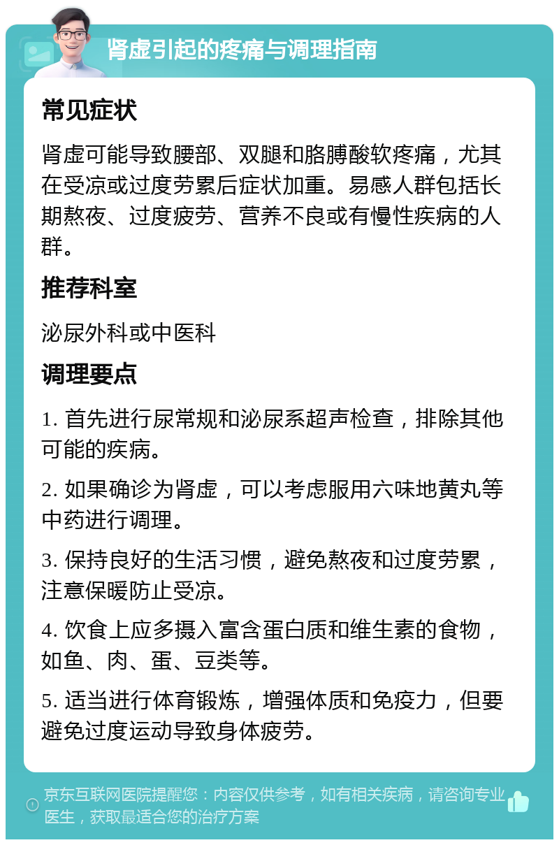 肾虚引起的疼痛与调理指南 常见症状 肾虚可能导致腰部、双腿和胳膊酸软疼痛，尤其在受凉或过度劳累后症状加重。易感人群包括长期熬夜、过度疲劳、营养不良或有慢性疾病的人群。 推荐科室 泌尿外科或中医科 调理要点 1. 首先进行尿常规和泌尿系超声检查，排除其他可能的疾病。 2. 如果确诊为肾虚，可以考虑服用六味地黄丸等中药进行调理。 3. 保持良好的生活习惯，避免熬夜和过度劳累，注意保暖防止受凉。 4. 饮食上应多摄入富含蛋白质和维生素的食物，如鱼、肉、蛋、豆类等。 5. 适当进行体育锻炼，增强体质和免疫力，但要避免过度运动导致身体疲劳。