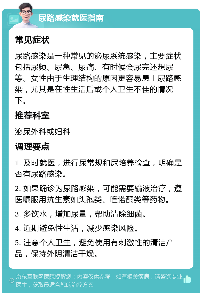 尿路感染就医指南 常见症状 尿路感染是一种常见的泌尿系统感染，主要症状包括尿频、尿急、尿痛、有时候会尿完还想尿等。女性由于生理结构的原因更容易患上尿路感染，尤其是在性生活后或个人卫生不佳的情况下。 推荐科室 泌尿外科或妇科 调理要点 1. 及时就医，进行尿常规和尿培养检查，明确是否有尿路感染。 2. 如果确诊为尿路感染，可能需要输液治疗，遵医嘱服用抗生素如头孢类、喹诺酮类等药物。 3. 多饮水，增加尿量，帮助清除细菌。 4. 近期避免性生活，减少感染风险。 5. 注意个人卫生，避免使用有刺激性的清洁产品，保持外阴清洁干燥。