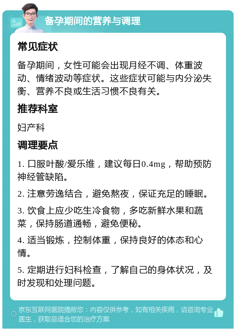 备孕期间的营养与调理 常见症状 备孕期间，女性可能会出现月经不调、体重波动、情绪波动等症状。这些症状可能与内分泌失衡、营养不良或生活习惯不良有关。 推荐科室 妇产科 调理要点 1. 口服叶酸/爱乐维，建议每日0.4mg，帮助预防神经管缺陷。 2. 注意劳逸结合，避免熬夜，保证充足的睡眠。 3. 饮食上应少吃生冷食物，多吃新鲜水果和蔬菜，保持肠道通畅，避免便秘。 4. 适当锻炼，控制体重，保持良好的体态和心情。 5. 定期进行妇科检查，了解自己的身体状况，及时发现和处理问题。