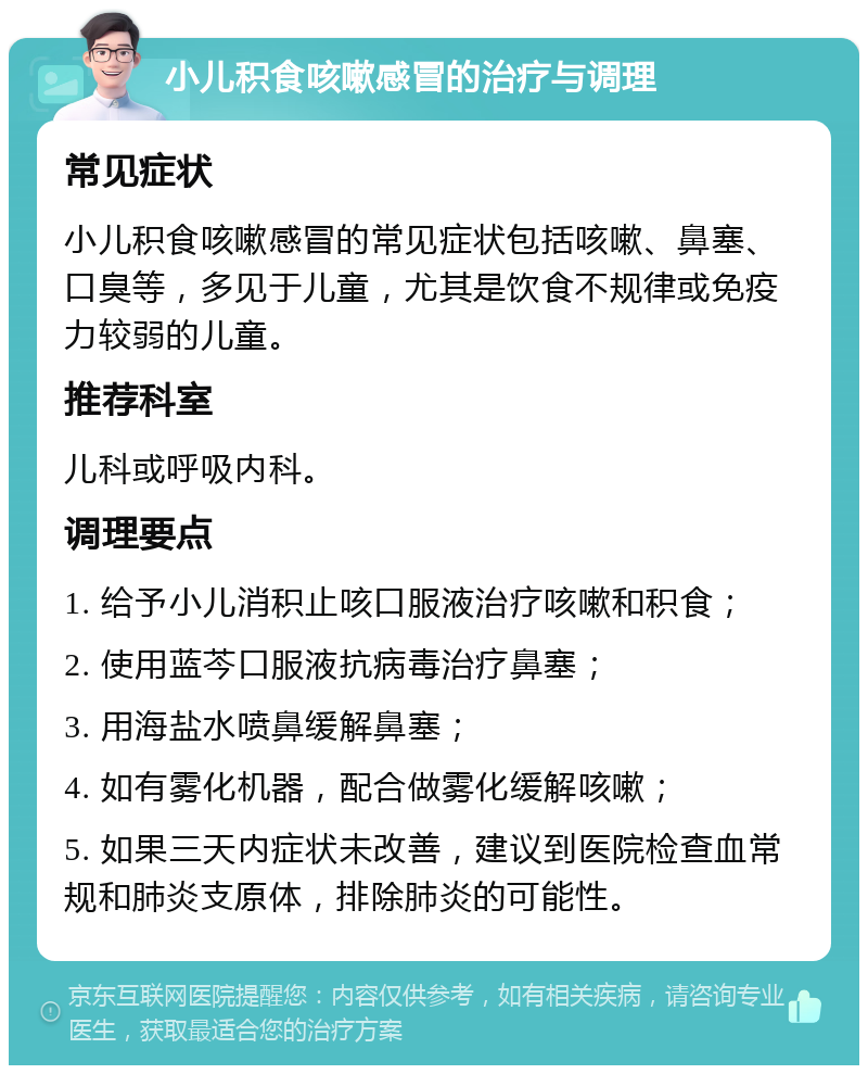 小儿积食咳嗽感冒的治疗与调理 常见症状 小儿积食咳嗽感冒的常见症状包括咳嗽、鼻塞、口臭等，多见于儿童，尤其是饮食不规律或免疫力较弱的儿童。 推荐科室 儿科或呼吸内科。 调理要点 1. 给予小儿消积止咳口服液治疗咳嗽和积食； 2. 使用蓝芩口服液抗病毒治疗鼻塞； 3. 用海盐水喷鼻缓解鼻塞； 4. 如有雾化机器，配合做雾化缓解咳嗽； 5. 如果三天内症状未改善，建议到医院检查血常规和肺炎支原体，排除肺炎的可能性。