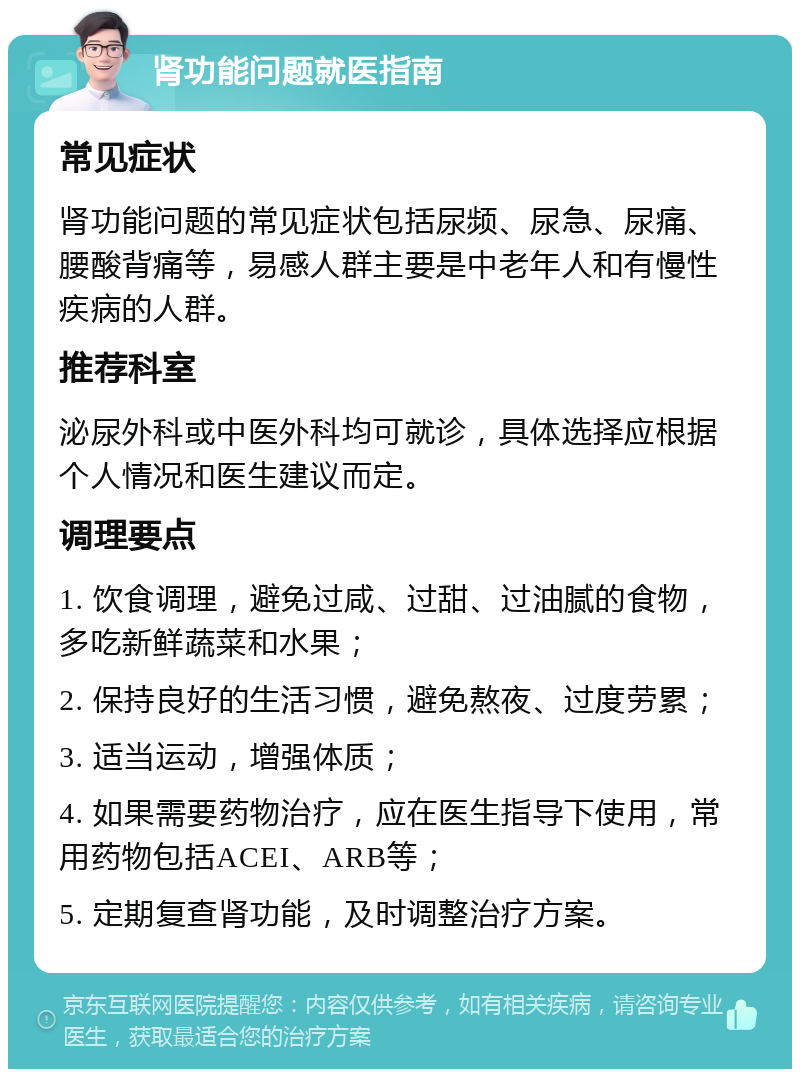 肾功能问题就医指南 常见症状 肾功能问题的常见症状包括尿频、尿急、尿痛、腰酸背痛等，易感人群主要是中老年人和有慢性疾病的人群。 推荐科室 泌尿外科或中医外科均可就诊，具体选择应根据个人情况和医生建议而定。 调理要点 1. 饮食调理，避免过咸、过甜、过油腻的食物，多吃新鲜蔬菜和水果； 2. 保持良好的生活习惯，避免熬夜、过度劳累； 3. 适当运动，增强体质； 4. 如果需要药物治疗，应在医生指导下使用，常用药物包括ACEI、ARB等； 5. 定期复查肾功能，及时调整治疗方案。