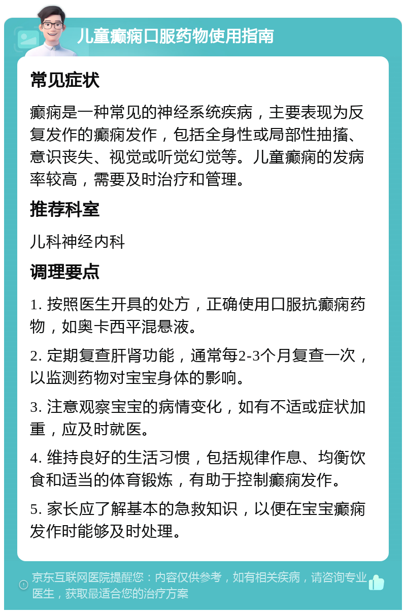 儿童癫痫口服药物使用指南 常见症状 癫痫是一种常见的神经系统疾病，主要表现为反复发作的癫痫发作，包括全身性或局部性抽搐、意识丧失、视觉或听觉幻觉等。儿童癫痫的发病率较高，需要及时治疗和管理。 推荐科室 儿科神经内科 调理要点 1. 按照医生开具的处方，正确使用口服抗癫痫药物，如奥卡西平混悬液。 2. 定期复查肝肾功能，通常每2-3个月复查一次，以监测药物对宝宝身体的影响。 3. 注意观察宝宝的病情变化，如有不适或症状加重，应及时就医。 4. 维持良好的生活习惯，包括规律作息、均衡饮食和适当的体育锻炼，有助于控制癫痫发作。 5. 家长应了解基本的急救知识，以便在宝宝癫痫发作时能够及时处理。