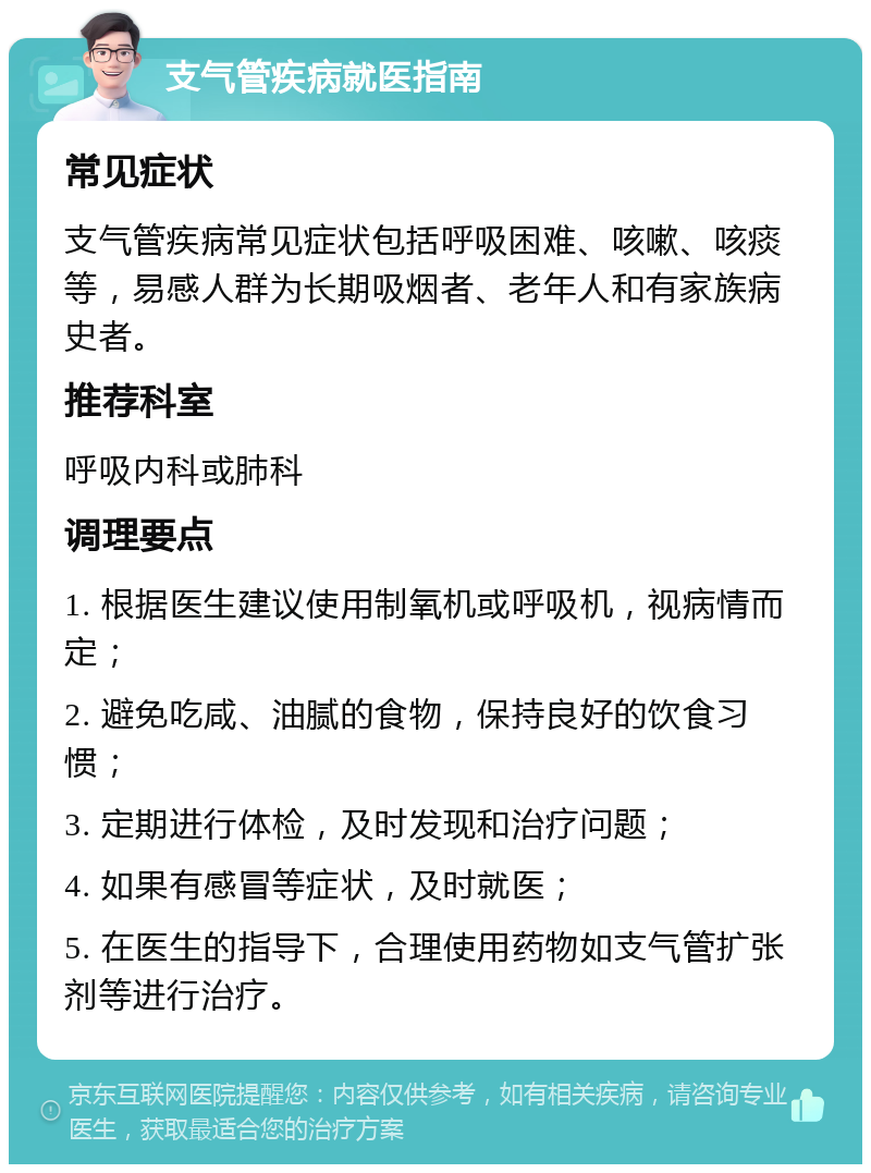 支气管疾病就医指南 常见症状 支气管疾病常见症状包括呼吸困难、咳嗽、咳痰等，易感人群为长期吸烟者、老年人和有家族病史者。 推荐科室 呼吸内科或肺科 调理要点 1. 根据医生建议使用制氧机或呼吸机，视病情而定； 2. 避免吃咸、油腻的食物，保持良好的饮食习惯； 3. 定期进行体检，及时发现和治疗问题； 4. 如果有感冒等症状，及时就医； 5. 在医生的指导下，合理使用药物如支气管扩张剂等进行治疗。