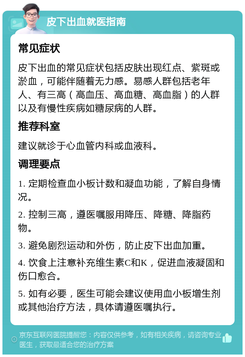 皮下出血就医指南 常见症状 皮下出血的常见症状包括皮肤出现红点、紫斑或淤血，可能伴随着无力感。易感人群包括老年人、有三高（高血压、高血糖、高血脂）的人群以及有慢性疾病如糖尿病的人群。 推荐科室 建议就诊于心血管内科或血液科。 调理要点 1. 定期检查血小板计数和凝血功能，了解自身情况。 2. 控制三高，遵医嘱服用降压、降糖、降脂药物。 3. 避免剧烈运动和外伤，防止皮下出血加重。 4. 饮食上注意补充维生素C和K，促进血液凝固和伤口愈合。 5. 如有必要，医生可能会建议使用血小板增生剂或其他治疗方法，具体请遵医嘱执行。