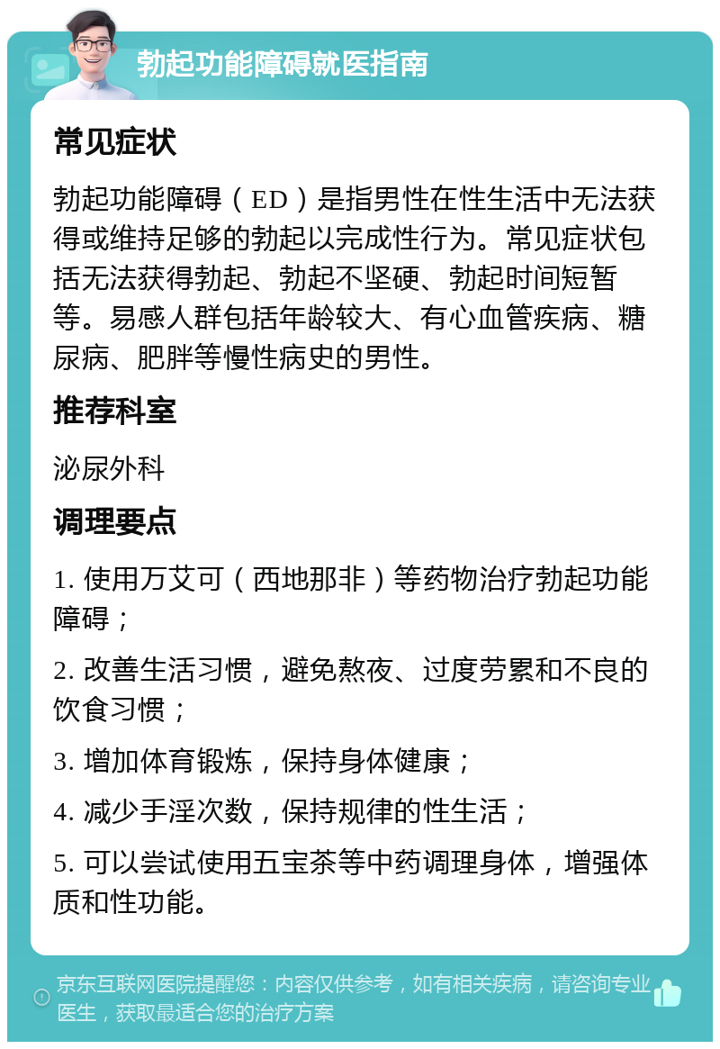 勃起功能障碍就医指南 常见症状 勃起功能障碍（ED）是指男性在性生活中无法获得或维持足够的勃起以完成性行为。常见症状包括无法获得勃起、勃起不坚硬、勃起时间短暂等。易感人群包括年龄较大、有心血管疾病、糖尿病、肥胖等慢性病史的男性。 推荐科室 泌尿外科 调理要点 1. 使用万艾可（西地那非）等药物治疗勃起功能障碍； 2. 改善生活习惯，避免熬夜、过度劳累和不良的饮食习惯； 3. 增加体育锻炼，保持身体健康； 4. 减少手淫次数，保持规律的性生活； 5. 可以尝试使用五宝茶等中药调理身体，增强体质和性功能。