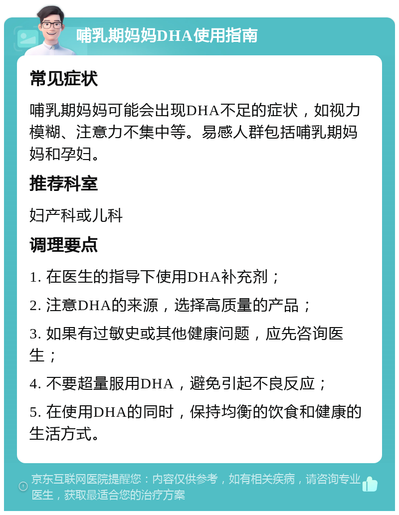 哺乳期妈妈DHA使用指南 常见症状 哺乳期妈妈可能会出现DHA不足的症状，如视力模糊、注意力不集中等。易感人群包括哺乳期妈妈和孕妇。 推荐科室 妇产科或儿科 调理要点 1. 在医生的指导下使用DHA补充剂； 2. 注意DHA的来源，选择高质量的产品； 3. 如果有过敏史或其他健康问题，应先咨询医生； 4. 不要超量服用DHA，避免引起不良反应； 5. 在使用DHA的同时，保持均衡的饮食和健康的生活方式。