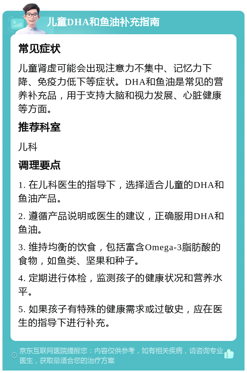 儿童DHA和鱼油补充指南 常见症状 儿童肾虚可能会出现注意力不集中、记忆力下降、免疫力低下等症状。DHA和鱼油是常见的营养补充品，用于支持大脑和视力发展、心脏健康等方面。 推荐科室 儿科 调理要点 1. 在儿科医生的指导下，选择适合儿童的DHA和鱼油产品。 2. 遵循产品说明或医生的建议，正确服用DHA和鱼油。 3. 维持均衡的饮食，包括富含Omega-3脂肪酸的食物，如鱼类、坚果和种子。 4. 定期进行体检，监测孩子的健康状况和营养水平。 5. 如果孩子有特殊的健康需求或过敏史，应在医生的指导下进行补充。