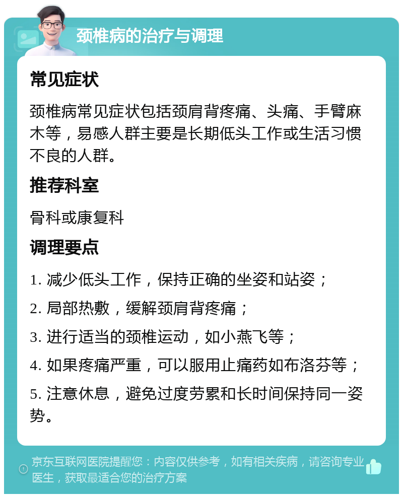 颈椎病的治疗与调理 常见症状 颈椎病常见症状包括颈肩背疼痛、头痛、手臂麻木等，易感人群主要是长期低头工作或生活习惯不良的人群。 推荐科室 骨科或康复科 调理要点 1. 减少低头工作，保持正确的坐姿和站姿； 2. 局部热敷，缓解颈肩背疼痛； 3. 进行适当的颈椎运动，如小燕飞等； 4. 如果疼痛严重，可以服用止痛药如布洛芬等； 5. 注意休息，避免过度劳累和长时间保持同一姿势。