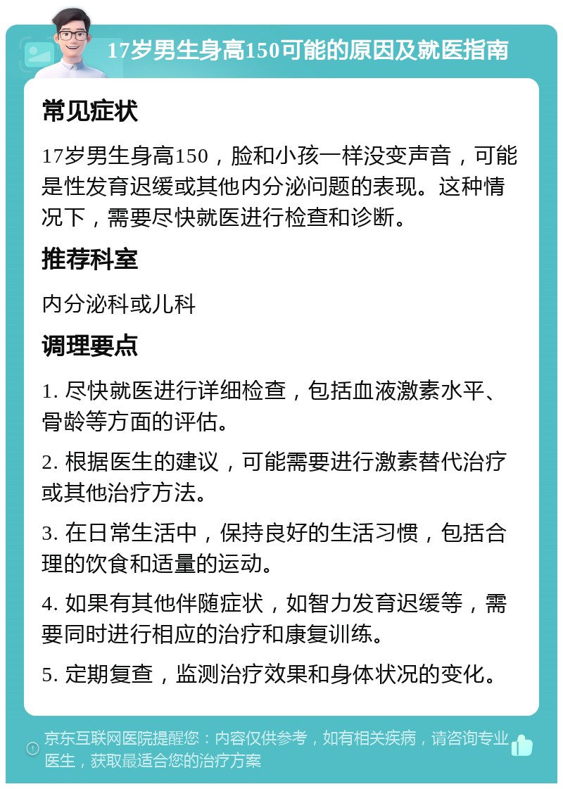 17岁男生身高150可能的原因及就医指南 常见症状 17岁男生身高150，脸和小孩一样没变声音，可能是性发育迟缓或其他内分泌问题的表现。这种情况下，需要尽快就医进行检查和诊断。 推荐科室 内分泌科或儿科 调理要点 1. 尽快就医进行详细检查，包括血液激素水平、骨龄等方面的评估。 2. 根据医生的建议，可能需要进行激素替代治疗或其他治疗方法。 3. 在日常生活中，保持良好的生活习惯，包括合理的饮食和适量的运动。 4. 如果有其他伴随症状，如智力发育迟缓等，需要同时进行相应的治疗和康复训练。 5. 定期复查，监测治疗效果和身体状况的变化。