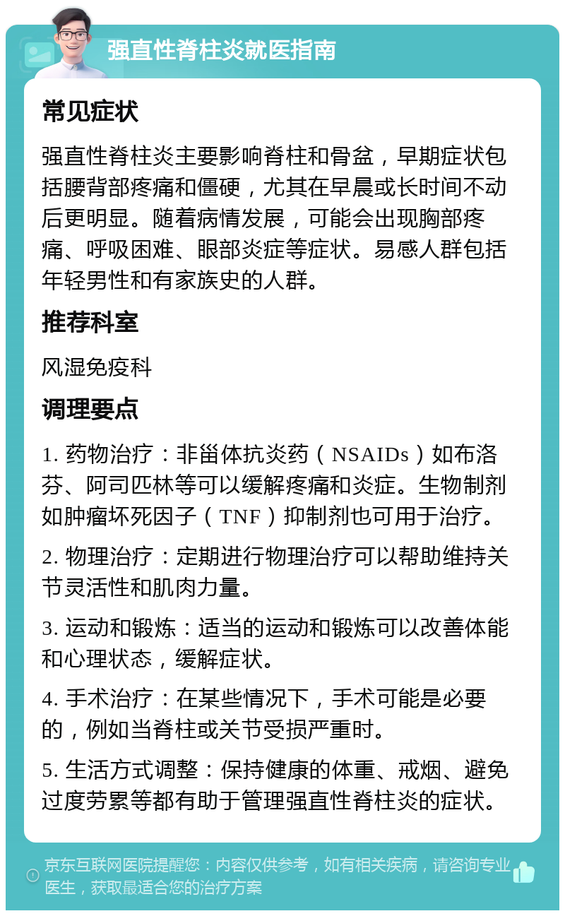 强直性脊柱炎就医指南 常见症状 强直性脊柱炎主要影响脊柱和骨盆，早期症状包括腰背部疼痛和僵硬，尤其在早晨或长时间不动后更明显。随着病情发展，可能会出现胸部疼痛、呼吸困难、眼部炎症等症状。易感人群包括年轻男性和有家族史的人群。 推荐科室 风湿免疫科 调理要点 1. 药物治疗：非甾体抗炎药（NSAIDs）如布洛芬、阿司匹林等可以缓解疼痛和炎症。生物制剂如肿瘤坏死因子（TNF）抑制剂也可用于治疗。 2. 物理治疗：定期进行物理治疗可以帮助维持关节灵活性和肌肉力量。 3. 运动和锻炼：适当的运动和锻炼可以改善体能和心理状态，缓解症状。 4. 手术治疗：在某些情况下，手术可能是必要的，例如当脊柱或关节受损严重时。 5. 生活方式调整：保持健康的体重、戒烟、避免过度劳累等都有助于管理强直性脊柱炎的症状。