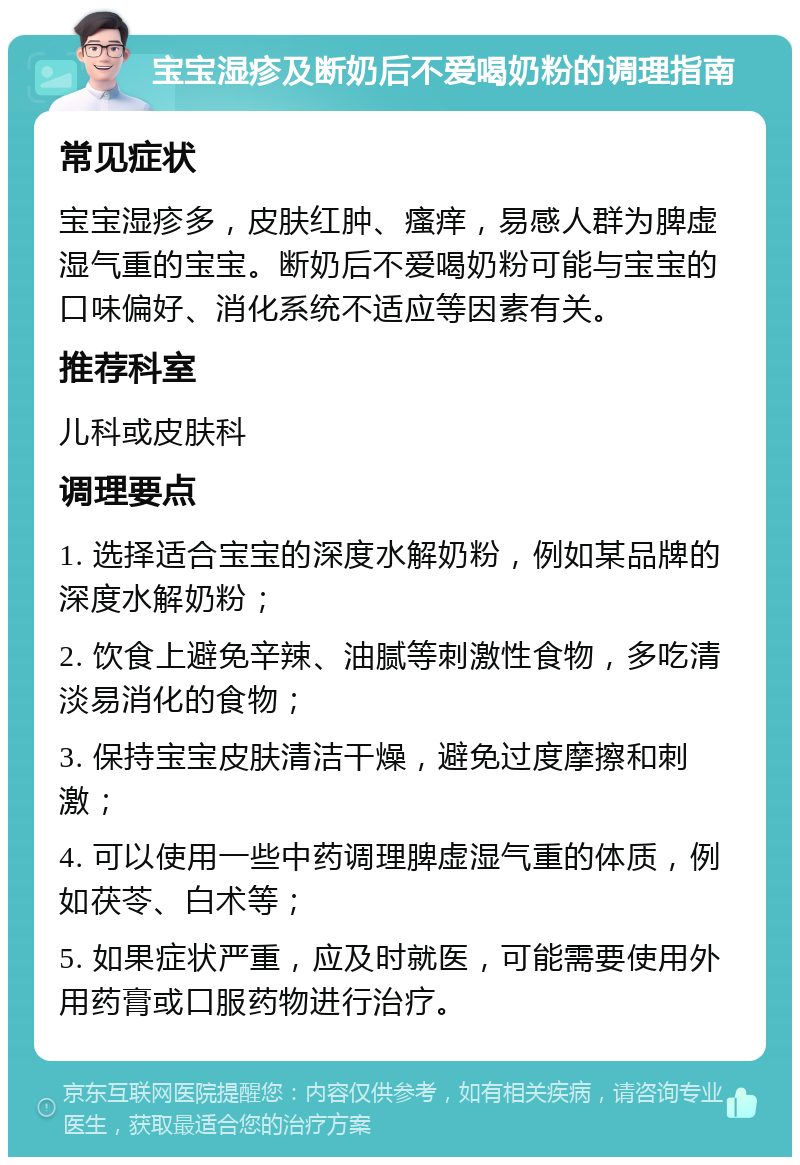 宝宝湿疹及断奶后不爱喝奶粉的调理指南 常见症状 宝宝湿疹多，皮肤红肿、瘙痒，易感人群为脾虚湿气重的宝宝。断奶后不爱喝奶粉可能与宝宝的口味偏好、消化系统不适应等因素有关。 推荐科室 儿科或皮肤科 调理要点 1. 选择适合宝宝的深度水解奶粉，例如某品牌的深度水解奶粉； 2. 饮食上避免辛辣、油腻等刺激性食物，多吃清淡易消化的食物； 3. 保持宝宝皮肤清洁干燥，避免过度摩擦和刺激； 4. 可以使用一些中药调理脾虚湿气重的体质，例如茯苓、白术等； 5. 如果症状严重，应及时就医，可能需要使用外用药膏或口服药物进行治疗。