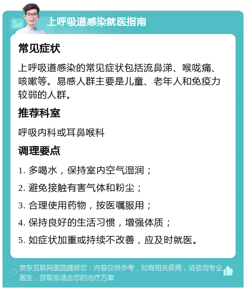 上呼吸道感染就医指南 常见症状 上呼吸道感染的常见症状包括流鼻涕、喉咙痛、咳嗽等。易感人群主要是儿童、老年人和免疫力较弱的人群。 推荐科室 呼吸内科或耳鼻喉科 调理要点 1. 多喝水，保持室内空气湿润； 2. 避免接触有害气体和粉尘； 3. 合理使用药物，按医嘱服用； 4. 保持良好的生活习惯，增强体质； 5. 如症状加重或持续不改善，应及时就医。