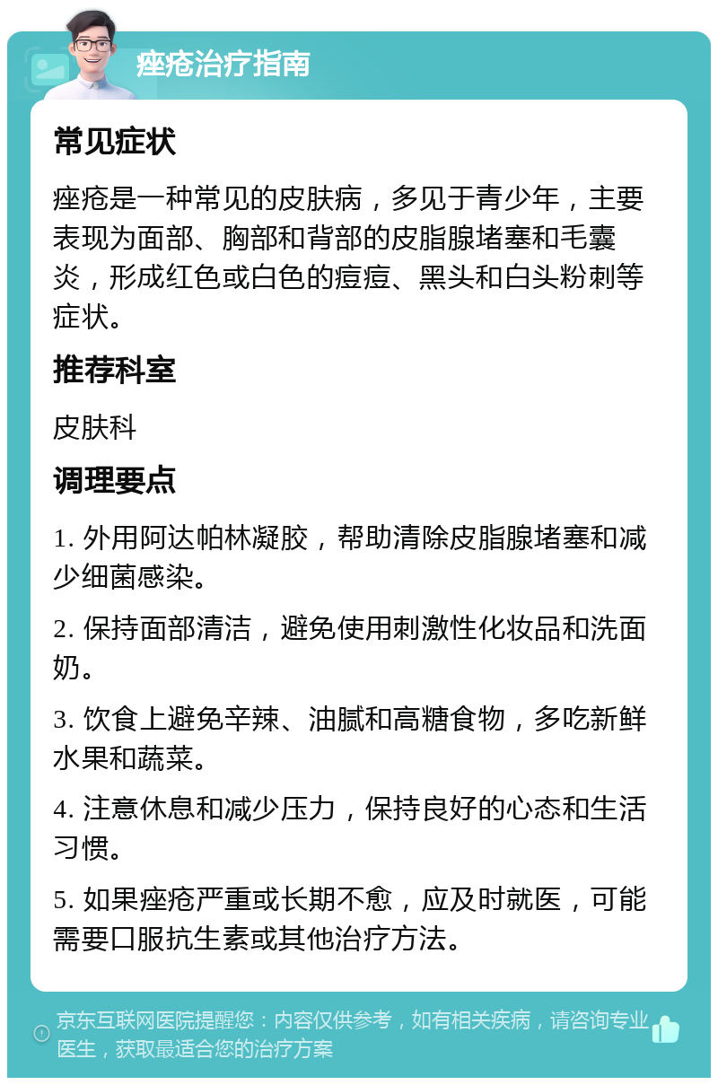 痤疮治疗指南 常见症状 痤疮是一种常见的皮肤病，多见于青少年，主要表现为面部、胸部和背部的皮脂腺堵塞和毛囊炎，形成红色或白色的痘痘、黑头和白头粉刺等症状。 推荐科室 皮肤科 调理要点 1. 外用阿达帕林凝胶，帮助清除皮脂腺堵塞和减少细菌感染。 2. 保持面部清洁，避免使用刺激性化妆品和洗面奶。 3. 饮食上避免辛辣、油腻和高糖食物，多吃新鲜水果和蔬菜。 4. 注意休息和减少压力，保持良好的心态和生活习惯。 5. 如果痤疮严重或长期不愈，应及时就医，可能需要口服抗生素或其他治疗方法。