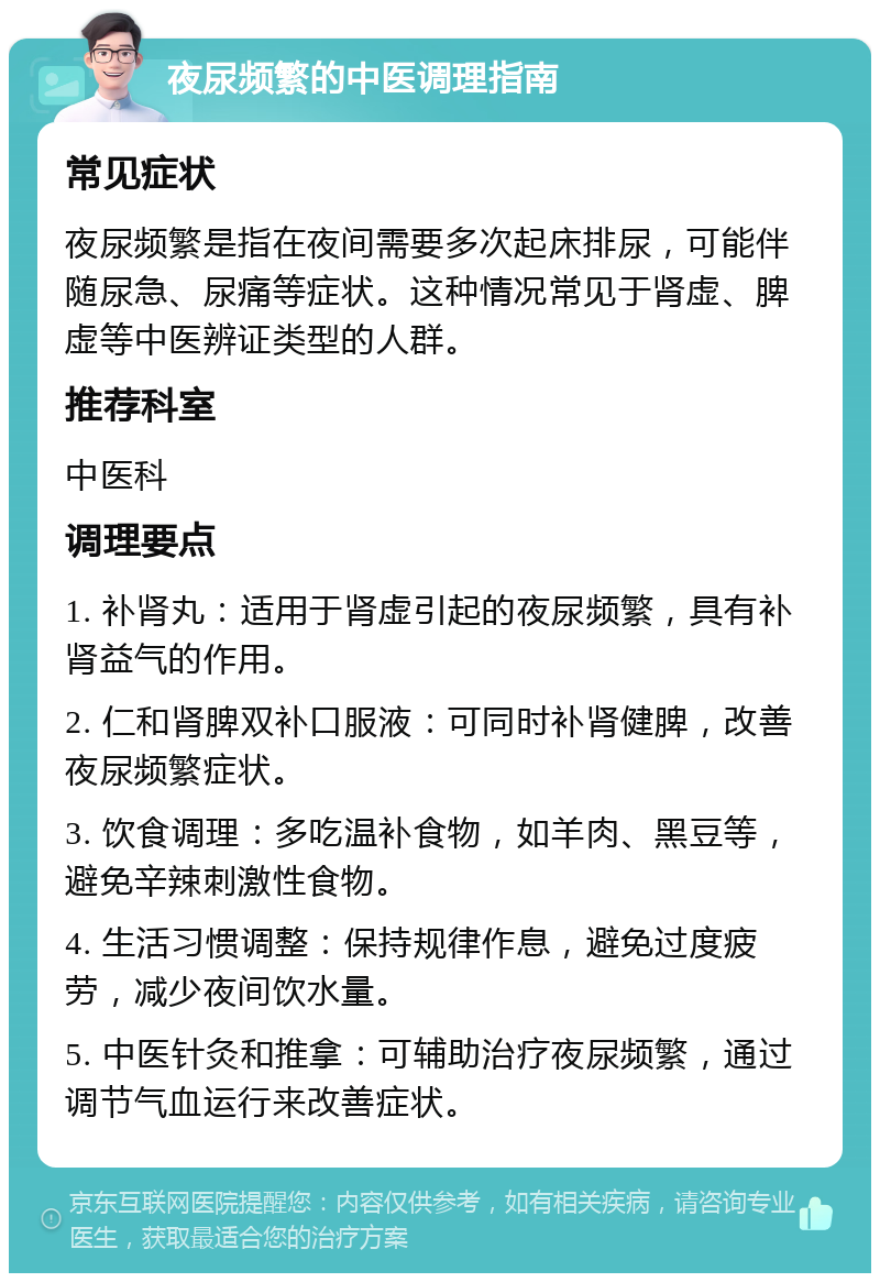 夜尿频繁的中医调理指南 常见症状 夜尿频繁是指在夜间需要多次起床排尿，可能伴随尿急、尿痛等症状。这种情况常见于肾虚、脾虚等中医辨证类型的人群。 推荐科室 中医科 调理要点 1. 补肾丸：适用于肾虚引起的夜尿频繁，具有补肾益气的作用。 2. 仁和肾脾双补口服液：可同时补肾健脾，改善夜尿频繁症状。 3. 饮食调理：多吃温补食物，如羊肉、黑豆等，避免辛辣刺激性食物。 4. 生活习惯调整：保持规律作息，避免过度疲劳，减少夜间饮水量。 5. 中医针灸和推拿：可辅助治疗夜尿频繁，通过调节气血运行来改善症状。