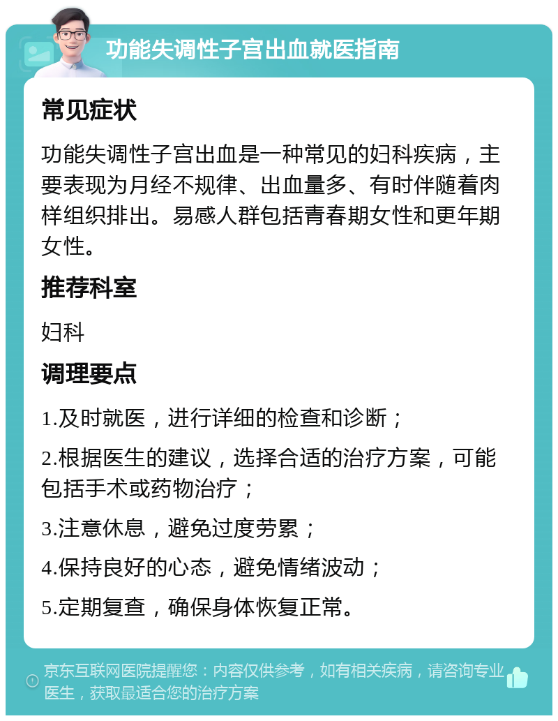 功能失调性子宫出血就医指南 常见症状 功能失调性子宫出血是一种常见的妇科疾病，主要表现为月经不规律、出血量多、有时伴随着肉样组织排出。易感人群包括青春期女性和更年期女性。 推荐科室 妇科 调理要点 1.及时就医，进行详细的检查和诊断； 2.根据医生的建议，选择合适的治疗方案，可能包括手术或药物治疗； 3.注意休息，避免过度劳累； 4.保持良好的心态，避免情绪波动； 5.定期复查，确保身体恢复正常。