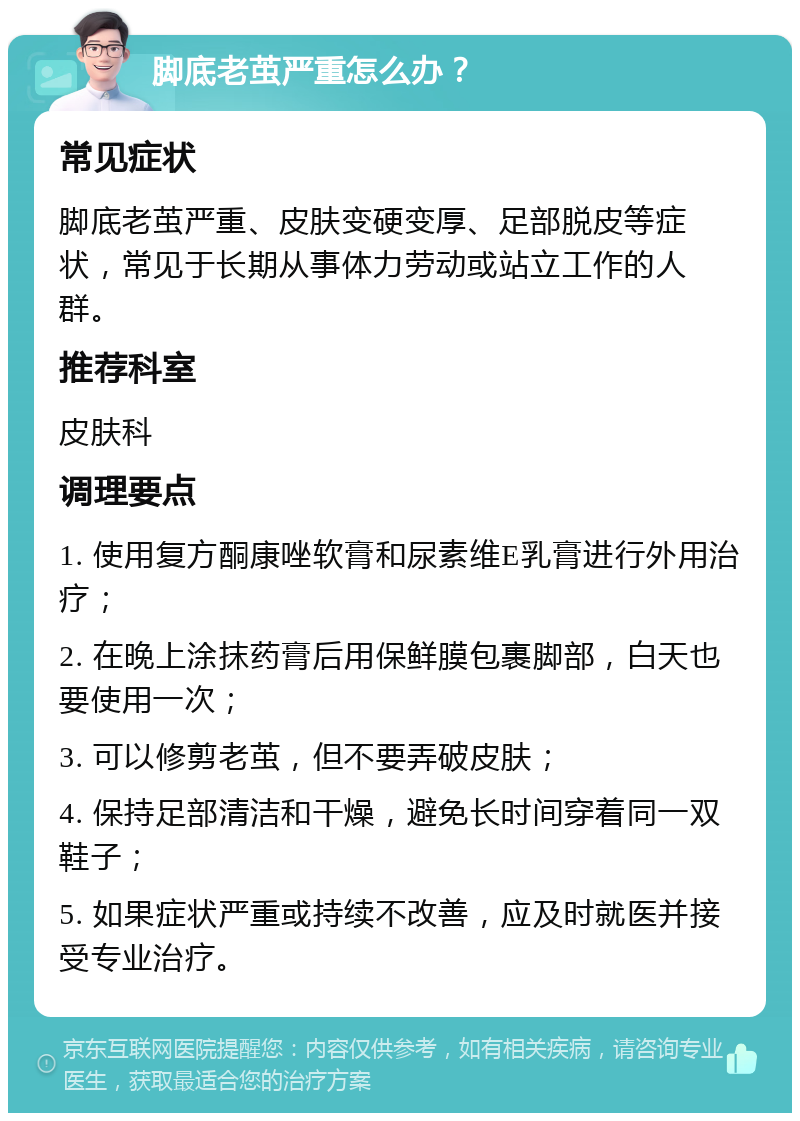 脚底老茧严重怎么办？ 常见症状 脚底老茧严重、皮肤变硬变厚、足部脱皮等症状，常见于长期从事体力劳动或站立工作的人群。 推荐科室 皮肤科 调理要点 1. 使用复方酮康唑软膏和尿素维E乳膏进行外用治疗； 2. 在晚上涂抹药膏后用保鲜膜包裹脚部，白天也要使用一次； 3. 可以修剪老茧，但不要弄破皮肤； 4. 保持足部清洁和干燥，避免长时间穿着同一双鞋子； 5. 如果症状严重或持续不改善，应及时就医并接受专业治疗。