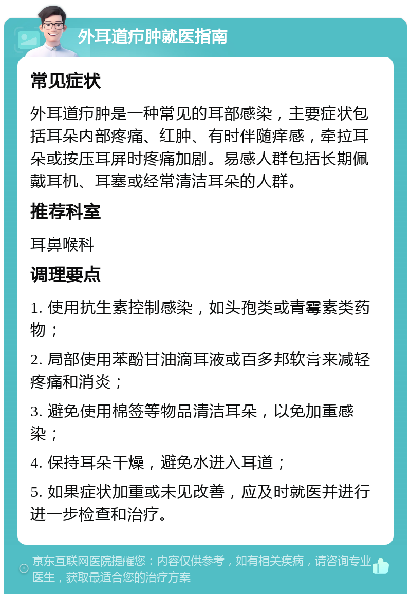 外耳道疖肿就医指南 常见症状 外耳道疖肿是一种常见的耳部感染，主要症状包括耳朵内部疼痛、红肿、有时伴随痒感，牵拉耳朵或按压耳屏时疼痛加剧。易感人群包括长期佩戴耳机、耳塞或经常清洁耳朵的人群。 推荐科室 耳鼻喉科 调理要点 1. 使用抗生素控制感染，如头孢类或青霉素类药物； 2. 局部使用苯酚甘油滴耳液或百多邦软膏来减轻疼痛和消炎； 3. 避免使用棉签等物品清洁耳朵，以免加重感染； 4. 保持耳朵干燥，避免水进入耳道； 5. 如果症状加重或未见改善，应及时就医并进行进一步检查和治疗。