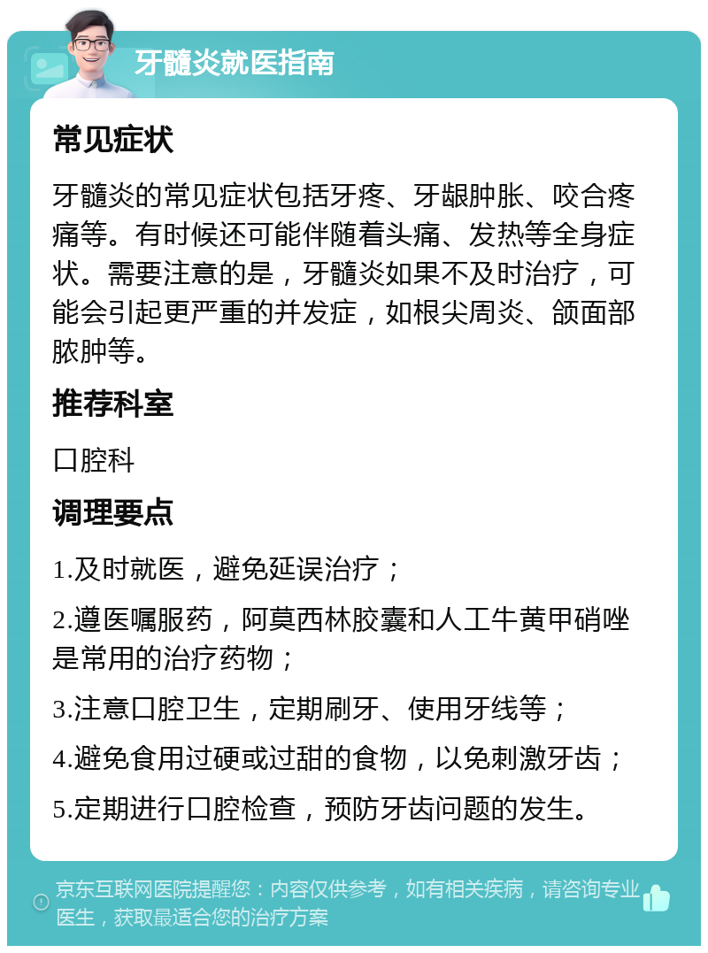 牙髓炎就医指南 常见症状 牙髓炎的常见症状包括牙疼、牙龈肿胀、咬合疼痛等。有时候还可能伴随着头痛、发热等全身症状。需要注意的是，牙髓炎如果不及时治疗，可能会引起更严重的并发症，如根尖周炎、颌面部脓肿等。 推荐科室 口腔科 调理要点 1.及时就医，避免延误治疗； 2.遵医嘱服药，阿莫西林胶囊和人工牛黄甲硝唑是常用的治疗药物； 3.注意口腔卫生，定期刷牙、使用牙线等； 4.避免食用过硬或过甜的食物，以免刺激牙齿； 5.定期进行口腔检查，预防牙齿问题的发生。