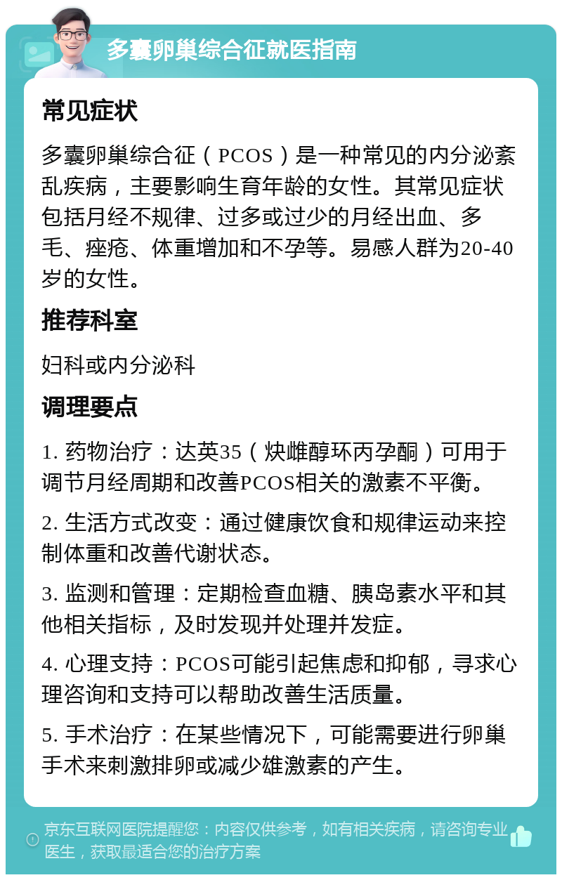 多囊卵巢综合征就医指南 常见症状 多囊卵巢综合征（PCOS）是一种常见的内分泌紊乱疾病，主要影响生育年龄的女性。其常见症状包括月经不规律、过多或过少的月经出血、多毛、痤疮、体重增加和不孕等。易感人群为20-40岁的女性。 推荐科室 妇科或内分泌科 调理要点 1. 药物治疗：达英35（炔雌醇环丙孕酮）可用于调节月经周期和改善PCOS相关的激素不平衡。 2. 生活方式改变：通过健康饮食和规律运动来控制体重和改善代谢状态。 3. 监测和管理：定期检查血糖、胰岛素水平和其他相关指标，及时发现并处理并发症。 4. 心理支持：PCOS可能引起焦虑和抑郁，寻求心理咨询和支持可以帮助改善生活质量。 5. 手术治疗：在某些情况下，可能需要进行卵巢手术来刺激排卵或减少雄激素的产生。