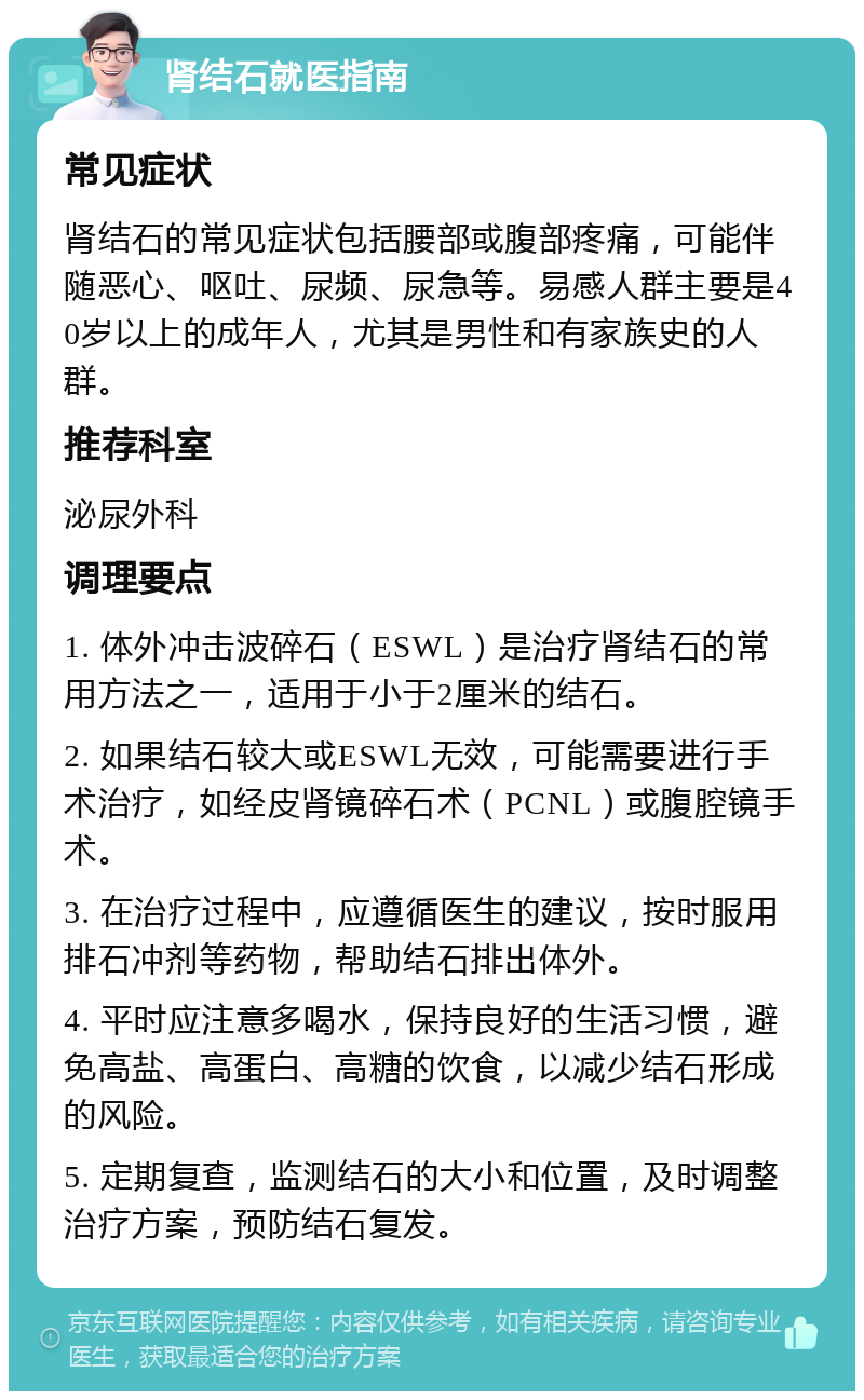 肾结石就医指南 常见症状 肾结石的常见症状包括腰部或腹部疼痛，可能伴随恶心、呕吐、尿频、尿急等。易感人群主要是40岁以上的成年人，尤其是男性和有家族史的人群。 推荐科室 泌尿外科 调理要点 1. 体外冲击波碎石（ESWL）是治疗肾结石的常用方法之一，适用于小于2厘米的结石。 2. 如果结石较大或ESWL无效，可能需要进行手术治疗，如经皮肾镜碎石术（PCNL）或腹腔镜手术。 3. 在治疗过程中，应遵循医生的建议，按时服用排石冲剂等药物，帮助结石排出体外。 4. 平时应注意多喝水，保持良好的生活习惯，避免高盐、高蛋白、高糖的饮食，以减少结石形成的风险。 5. 定期复查，监测结石的大小和位置，及时调整治疗方案，预防结石复发。