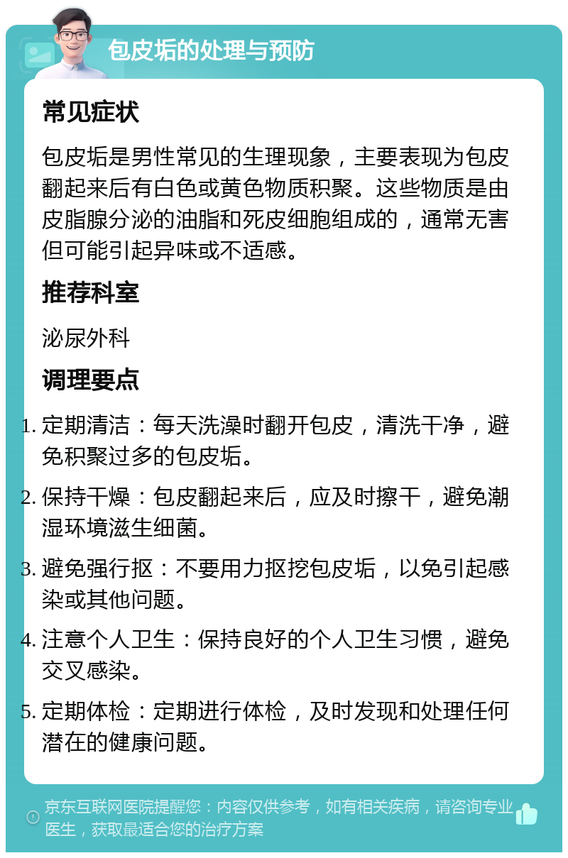 包皮垢的处理与预防 常见症状 包皮垢是男性常见的生理现象，主要表现为包皮翻起来后有白色或黄色物质积聚。这些物质是由皮脂腺分泌的油脂和死皮细胞组成的，通常无害但可能引起异味或不适感。 推荐科室 泌尿外科 调理要点 定期清洁：每天洗澡时翻开包皮，清洗干净，避免积聚过多的包皮垢。 保持干燥：包皮翻起来后，应及时擦干，避免潮湿环境滋生细菌。 避免强行抠：不要用力抠挖包皮垢，以免引起感染或其他问题。 注意个人卫生：保持良好的个人卫生习惯，避免交叉感染。 定期体检：定期进行体检，及时发现和处理任何潜在的健康问题。