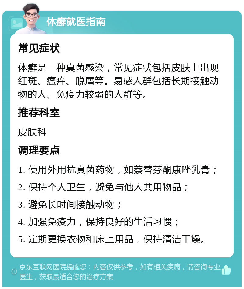 体癣就医指南 常见症状 体癣是一种真菌感染，常见症状包括皮肤上出现红斑、瘙痒、脱屑等。易感人群包括长期接触动物的人、免疫力较弱的人群等。 推荐科室 皮肤科 调理要点 1. 使用外用抗真菌药物，如萘替芬酮康唑乳膏； 2. 保持个人卫生，避免与他人共用物品； 3. 避免长时间接触动物； 4. 加强免疫力，保持良好的生活习惯； 5. 定期更换衣物和床上用品，保持清洁干燥。