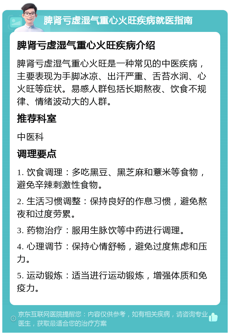 脾肾亏虚湿气重心火旺疾病就医指南 脾肾亏虚湿气重心火旺疾病介绍 脾肾亏虚湿气重心火旺是一种常见的中医疾病，主要表现为手脚冰凉、出汗严重、舌苔水润、心火旺等症状。易感人群包括长期熬夜、饮食不规律、情绪波动大的人群。 推荐科室 中医科 调理要点 1. 饮食调理：多吃黑豆、黑芝麻和薏米等食物，避免辛辣刺激性食物。 2. 生活习惯调整：保持良好的作息习惯，避免熬夜和过度劳累。 3. 药物治疗：服用生脉饮等中药进行调理。 4. 心理调节：保持心情舒畅，避免过度焦虑和压力。 5. 运动锻炼：适当进行运动锻炼，增强体质和免疫力。