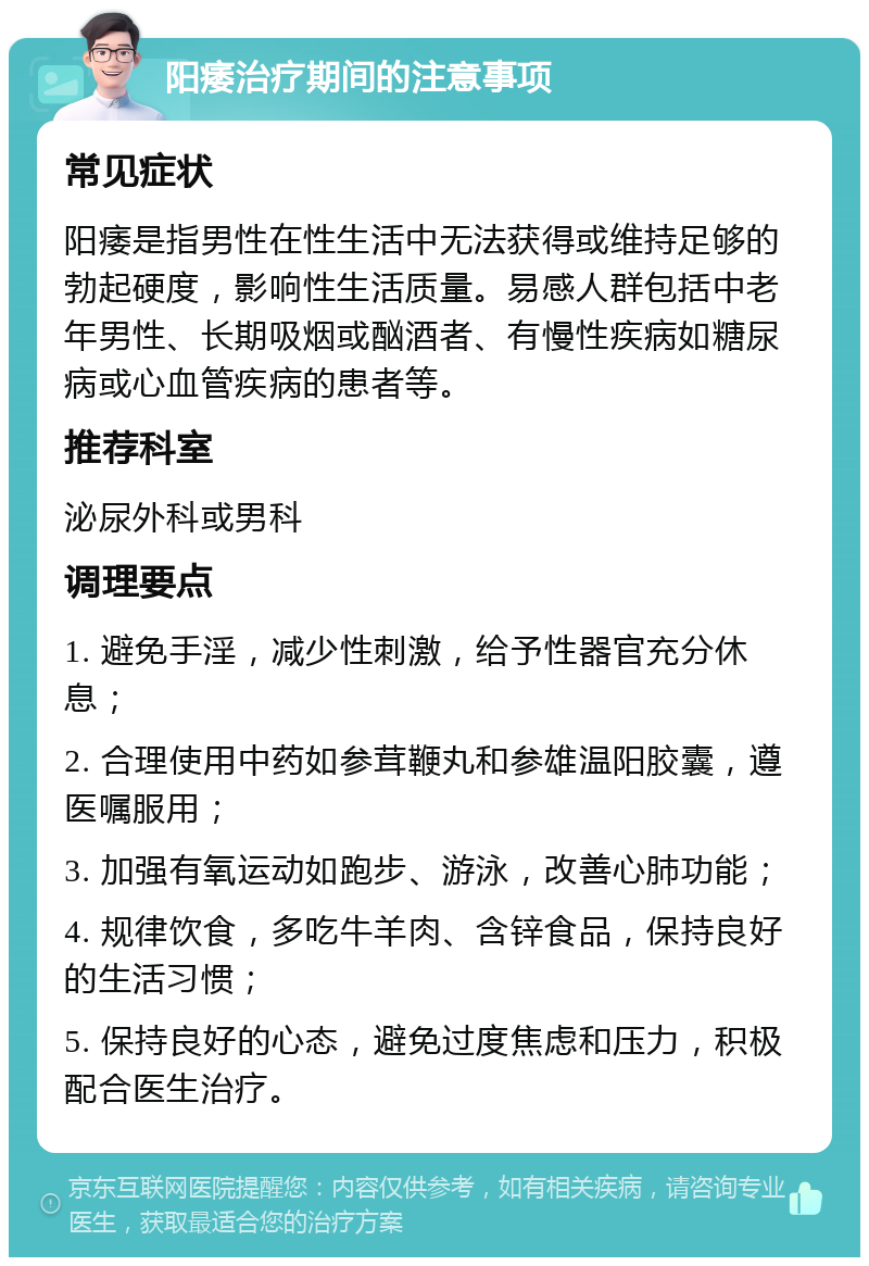 阳痿治疗期间的注意事项 常见症状 阳痿是指男性在性生活中无法获得或维持足够的勃起硬度，影响性生活质量。易感人群包括中老年男性、长期吸烟或酗酒者、有慢性疾病如糖尿病或心血管疾病的患者等。 推荐科室 泌尿外科或男科 调理要点 1. 避免手淫，减少性刺激，给予性器官充分休息； 2. 合理使用中药如参茸鞭丸和参雄温阳胶囊，遵医嘱服用； 3. 加强有氧运动如跑步、游泳，改善心肺功能； 4. 规律饮食，多吃牛羊肉、含锌食品，保持良好的生活习惯； 5. 保持良好的心态，避免过度焦虑和压力，积极配合医生治疗。