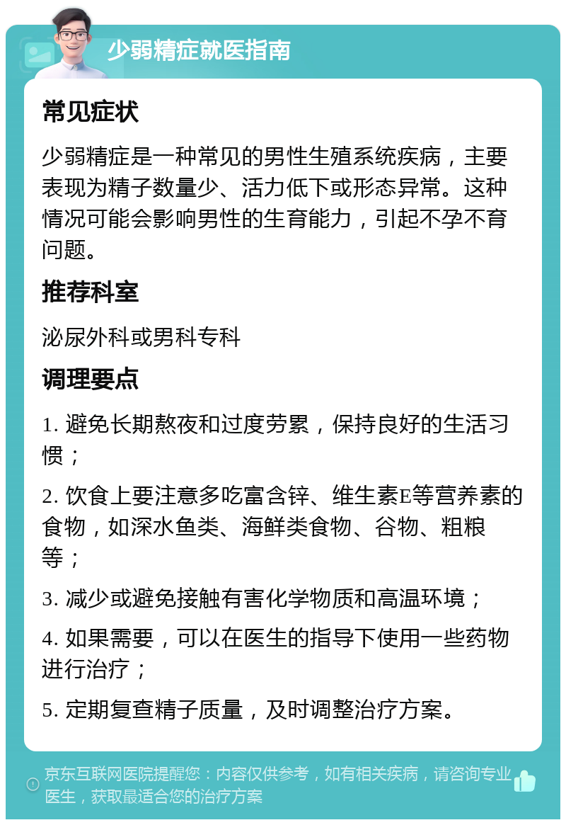 少弱精症就医指南 常见症状 少弱精症是一种常见的男性生殖系统疾病，主要表现为精子数量少、活力低下或形态异常。这种情况可能会影响男性的生育能力，引起不孕不育问题。 推荐科室 泌尿外科或男科专科 调理要点 1. 避免长期熬夜和过度劳累，保持良好的生活习惯； 2. 饮食上要注意多吃富含锌、维生素E等营养素的食物，如深水鱼类、海鲜类食物、谷物、粗粮等； 3. 减少或避免接触有害化学物质和高温环境； 4. 如果需要，可以在医生的指导下使用一些药物进行治疗； 5. 定期复查精子质量，及时调整治疗方案。