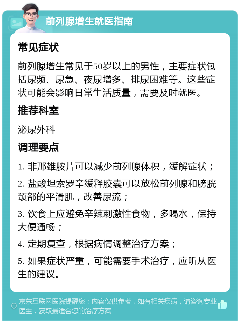 前列腺增生就医指南 常见症状 前列腺增生常见于50岁以上的男性，主要症状包括尿频、尿急、夜尿增多、排尿困难等。这些症状可能会影响日常生活质量，需要及时就医。 推荐科室 泌尿外科 调理要点 1. 非那雄胺片可以减少前列腺体积，缓解症状； 2. 盐酸坦索罗辛缓释胶囊可以放松前列腺和膀胱颈部的平滑肌，改善尿流； 3. 饮食上应避免辛辣刺激性食物，多喝水，保持大便通畅； 4. 定期复查，根据病情调整治疗方案； 5. 如果症状严重，可能需要手术治疗，应听从医生的建议。