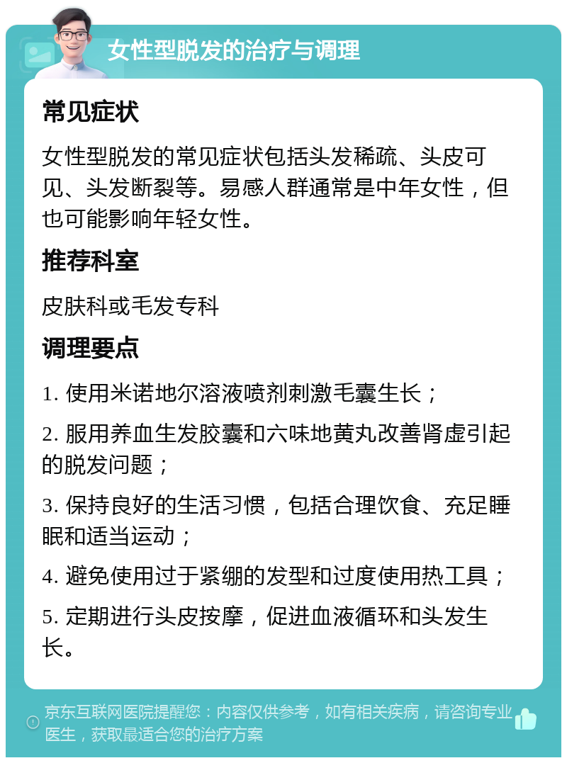 女性型脱发的治疗与调理 常见症状 女性型脱发的常见症状包括头发稀疏、头皮可见、头发断裂等。易感人群通常是中年女性，但也可能影响年轻女性。 推荐科室 皮肤科或毛发专科 调理要点 1. 使用米诺地尔溶液喷剂刺激毛囊生长； 2. 服用养血生发胶囊和六味地黄丸改善肾虚引起的脱发问题； 3. 保持良好的生活习惯，包括合理饮食、充足睡眠和适当运动； 4. 避免使用过于紧绷的发型和过度使用热工具； 5. 定期进行头皮按摩，促进血液循环和头发生长。