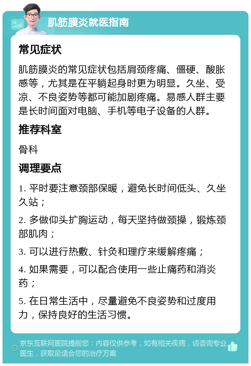 肌筋膜炎就医指南 常见症状 肌筋膜炎的常见症状包括肩颈疼痛、僵硬、酸胀感等，尤其是在平躺起身时更为明显。久坐、受凉、不良姿势等都可能加剧疼痛。易感人群主要是长时间面对电脑、手机等电子设备的人群。 推荐科室 骨科 调理要点 1. 平时要注意颈部保暖，避免长时间低头、久坐久站； 2. 多做仰头扩胸运动，每天坚持做颈操，锻炼颈部肌肉； 3. 可以进行热敷、针灸和理疗来缓解疼痛； 4. 如果需要，可以配合使用一些止痛药和消炎药； 5. 在日常生活中，尽量避免不良姿势和过度用力，保持良好的生活习惯。