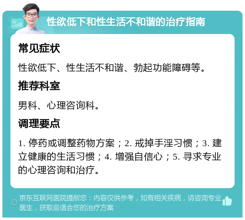 性欲低下和性生活不和谐的治疗指南 常见症状 性欲低下、性生活不和谐、勃起功能障碍等。 推荐科室 男科、心理咨询科。 调理要点 1. 停药或调整药物方案；2. 戒掉手淫习惯；3. 建立健康的生活习惯；4. 增强自信心；5. 寻求专业的心理咨询和治疗。