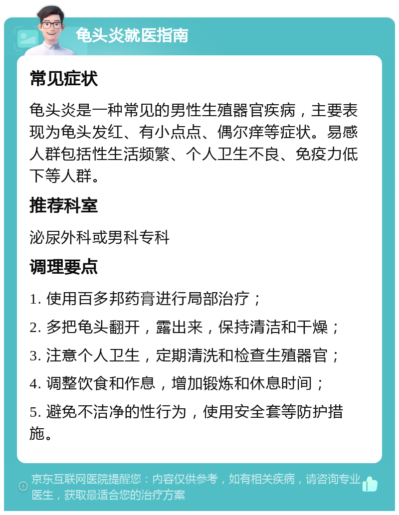 龟头炎就医指南 常见症状 龟头炎是一种常见的男性生殖器官疾病，主要表现为龟头发红、有小点点、偶尔痒等症状。易感人群包括性生活频繁、个人卫生不良、免疫力低下等人群。 推荐科室 泌尿外科或男科专科 调理要点 1. 使用百多邦药膏进行局部治疗； 2. 多把龟头翻开，露出来，保持清洁和干燥； 3. 注意个人卫生，定期清洗和检查生殖器官； 4. 调整饮食和作息，增加锻炼和休息时间； 5. 避免不洁净的性行为，使用安全套等防护措施。