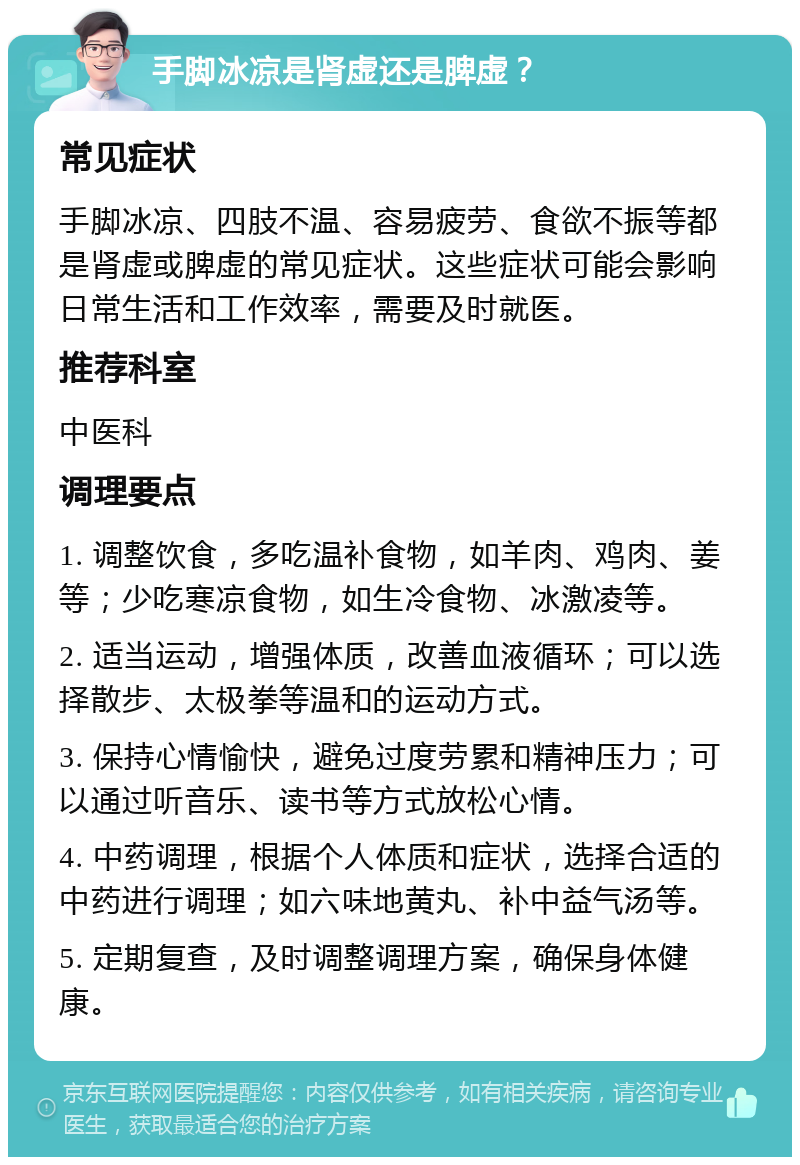 手脚冰凉是肾虚还是脾虚？ 常见症状 手脚冰凉、四肢不温、容易疲劳、食欲不振等都是肾虚或脾虚的常见症状。这些症状可能会影响日常生活和工作效率，需要及时就医。 推荐科室 中医科 调理要点 1. 调整饮食，多吃温补食物，如羊肉、鸡肉、姜等；少吃寒凉食物，如生冷食物、冰激凌等。 2. 适当运动，增强体质，改善血液循环；可以选择散步、太极拳等温和的运动方式。 3. 保持心情愉快，避免过度劳累和精神压力；可以通过听音乐、读书等方式放松心情。 4. 中药调理，根据个人体质和症状，选择合适的中药进行调理；如六味地黄丸、补中益气汤等。 5. 定期复查，及时调整调理方案，确保身体健康。