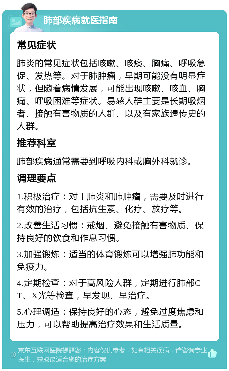 肺部疾病就医指南 常见症状 肺炎的常见症状包括咳嗽、咳痰、胸痛、呼吸急促、发热等。对于肺肿瘤，早期可能没有明显症状，但随着病情发展，可能出现咳嗽、咳血、胸痛、呼吸困难等症状。易感人群主要是长期吸烟者、接触有害物质的人群、以及有家族遗传史的人群。 推荐科室 肺部疾病通常需要到呼吸内科或胸外科就诊。 调理要点 1.积极治疗：对于肺炎和肺肿瘤，需要及时进行有效的治疗，包括抗生素、化疗、放疗等。 2.改善生活习惯：戒烟、避免接触有害物质、保持良好的饮食和作息习惯。 3.加强锻炼：适当的体育锻炼可以增强肺功能和免疫力。 4.定期检查：对于高风险人群，定期进行肺部CT、X光等检查，早发现、早治疗。 5.心理调适：保持良好的心态，避免过度焦虑和压力，可以帮助提高治疗效果和生活质量。