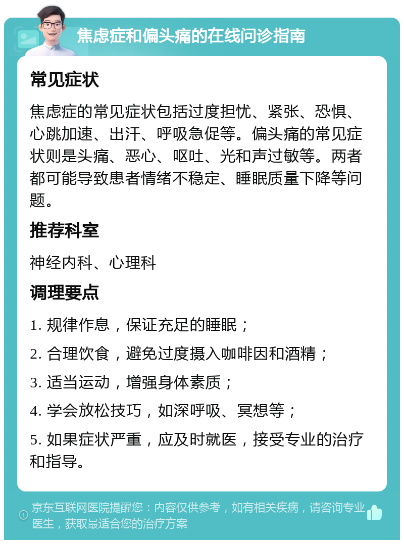 焦虑症和偏头痛的在线问诊指南 常见症状 焦虑症的常见症状包括过度担忧、紧张、恐惧、心跳加速、出汗、呼吸急促等。偏头痛的常见症状则是头痛、恶心、呕吐、光和声过敏等。两者都可能导致患者情绪不稳定、睡眠质量下降等问题。 推荐科室 神经内科、心理科 调理要点 1. 规律作息，保证充足的睡眠； 2. 合理饮食，避免过度摄入咖啡因和酒精； 3. 适当运动，增强身体素质； 4. 学会放松技巧，如深呼吸、冥想等； 5. 如果症状严重，应及时就医，接受专业的治疗和指导。