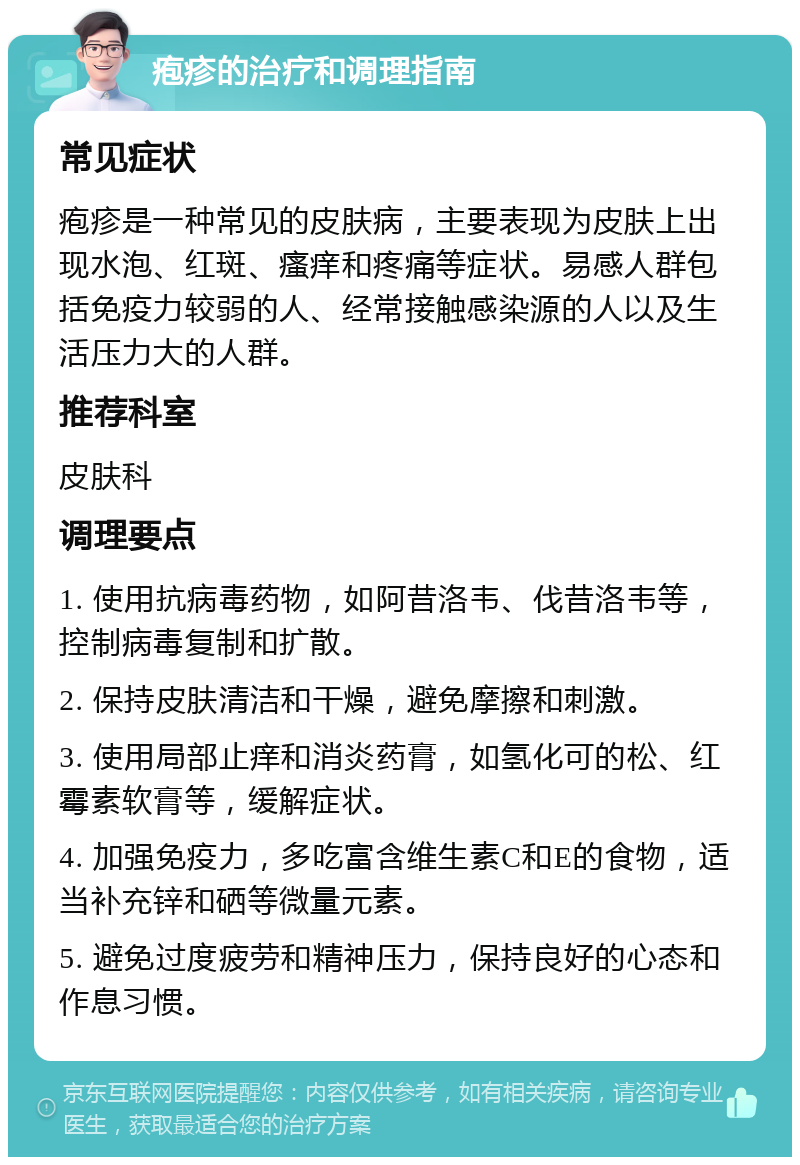 疱疹的治疗和调理指南 常见症状 疱疹是一种常见的皮肤病，主要表现为皮肤上出现水泡、红斑、瘙痒和疼痛等症状。易感人群包括免疫力较弱的人、经常接触感染源的人以及生活压力大的人群。 推荐科室 皮肤科 调理要点 1. 使用抗病毒药物，如阿昔洛韦、伐昔洛韦等，控制病毒复制和扩散。 2. 保持皮肤清洁和干燥，避免摩擦和刺激。 3. 使用局部止痒和消炎药膏，如氢化可的松、红霉素软膏等，缓解症状。 4. 加强免疫力，多吃富含维生素C和E的食物，适当补充锌和硒等微量元素。 5. 避免过度疲劳和精神压力，保持良好的心态和作息习惯。