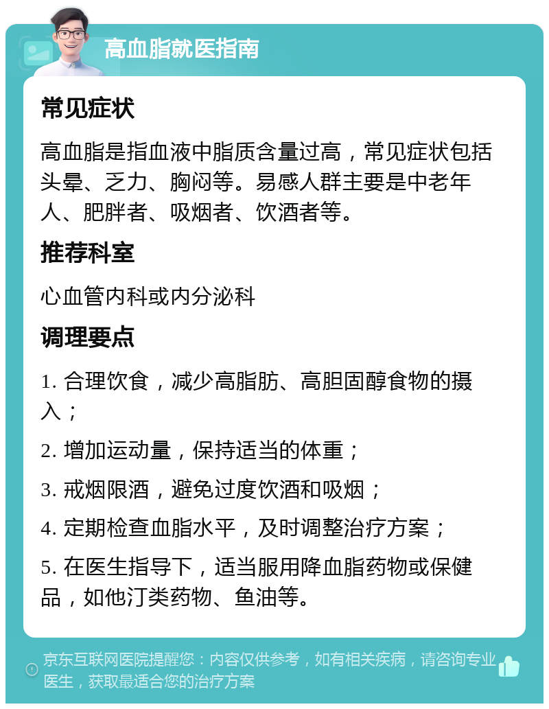 高血脂就医指南 常见症状 高血脂是指血液中脂质含量过高，常见症状包括头晕、乏力、胸闷等。易感人群主要是中老年人、肥胖者、吸烟者、饮酒者等。 推荐科室 心血管内科或内分泌科 调理要点 1. 合理饮食，减少高脂肪、高胆固醇食物的摄入； 2. 增加运动量，保持适当的体重； 3. 戒烟限酒，避免过度饮酒和吸烟； 4. 定期检查血脂水平，及时调整治疗方案； 5. 在医生指导下，适当服用降血脂药物或保健品，如他汀类药物、鱼油等。