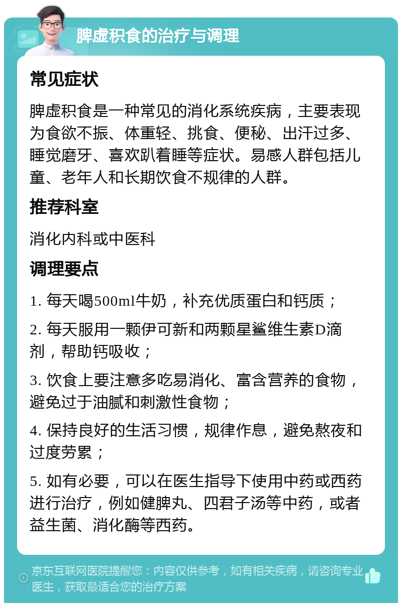 脾虚积食的治疗与调理 常见症状 脾虚积食是一种常见的消化系统疾病，主要表现为食欲不振、体重轻、挑食、便秘、出汗过多、睡觉磨牙、喜欢趴着睡等症状。易感人群包括儿童、老年人和长期饮食不规律的人群。 推荐科室 消化内科或中医科 调理要点 1. 每天喝500ml牛奶，补充优质蛋白和钙质； 2. 每天服用一颗伊可新和两颗星鲨维生素D滴剂，帮助钙吸收； 3. 饮食上要注意多吃易消化、富含营养的食物，避免过于油腻和刺激性食物； 4. 保持良好的生活习惯，规律作息，避免熬夜和过度劳累； 5. 如有必要，可以在医生指导下使用中药或西药进行治疗，例如健脾丸、四君子汤等中药，或者益生菌、消化酶等西药。