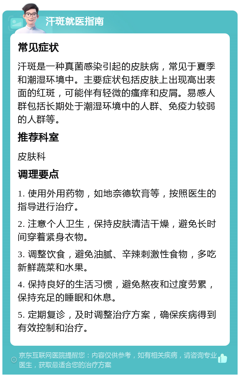 汗斑就医指南 常见症状 汗斑是一种真菌感染引起的皮肤病，常见于夏季和潮湿环境中。主要症状包括皮肤上出现高出表面的红斑，可能伴有轻微的瘙痒和皮屑。易感人群包括长期处于潮湿环境中的人群、免疫力较弱的人群等。 推荐科室 皮肤科 调理要点 1. 使用外用药物，如地奈德软膏等，按照医生的指导进行治疗。 2. 注意个人卫生，保持皮肤清洁干燥，避免长时间穿着紧身衣物。 3. 调整饮食，避免油腻、辛辣刺激性食物，多吃新鲜蔬菜和水果。 4. 保持良好的生活习惯，避免熬夜和过度劳累，保持充足的睡眠和休息。 5. 定期复诊，及时调整治疗方案，确保疾病得到有效控制和治疗。