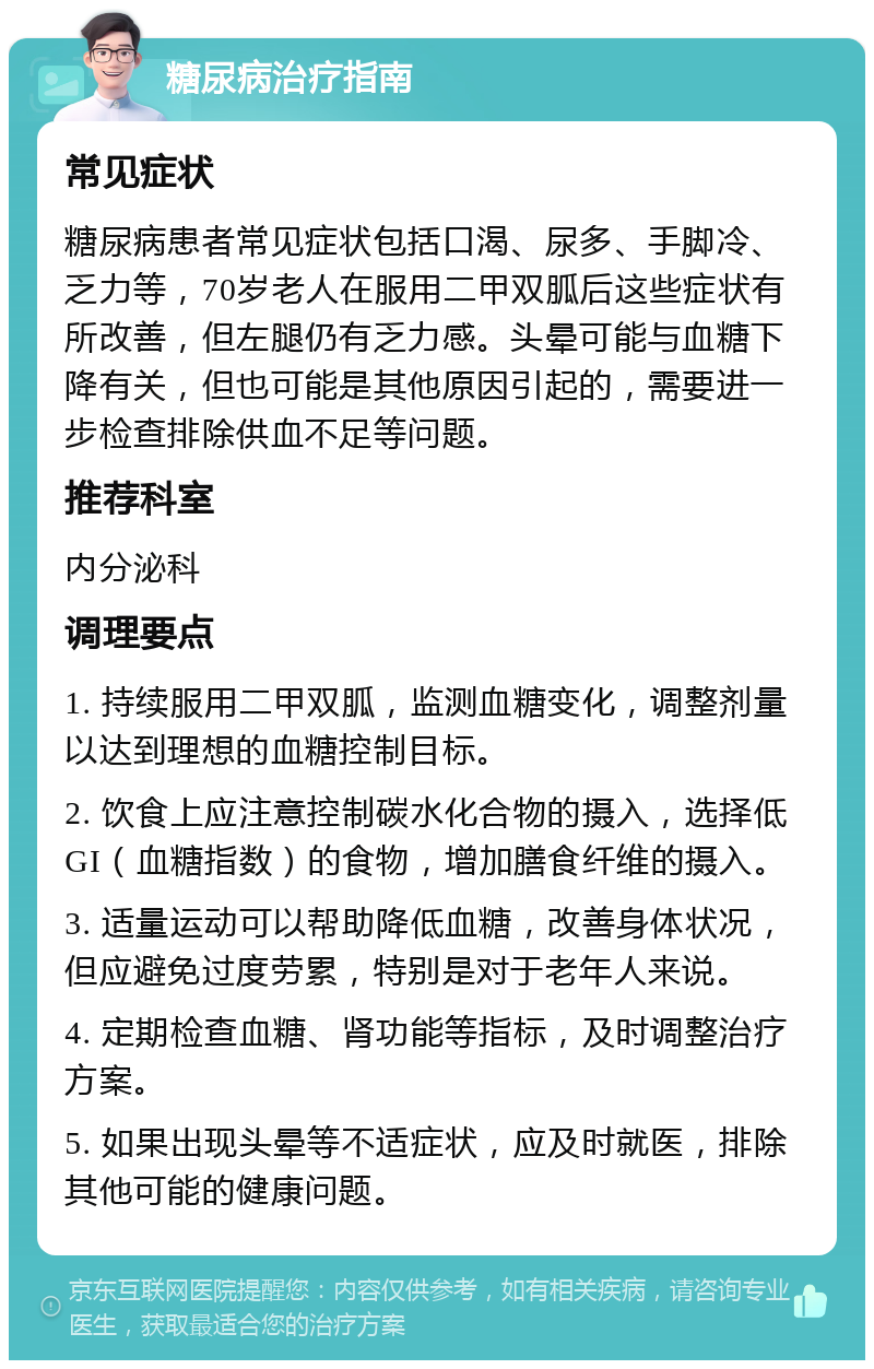 糖尿病治疗指南 常见症状 糖尿病患者常见症状包括口渴、尿多、手脚冷、乏力等，70岁老人在服用二甲双胍后这些症状有所改善，但左腿仍有乏力感。头晕可能与血糖下降有关，但也可能是其他原因引起的，需要进一步检查排除供血不足等问题。 推荐科室 内分泌科 调理要点 1. 持续服用二甲双胍，监测血糖变化，调整剂量以达到理想的血糖控制目标。 2. 饮食上应注意控制碳水化合物的摄入，选择低GI（血糖指数）的食物，增加膳食纤维的摄入。 3. 适量运动可以帮助降低血糖，改善身体状况，但应避免过度劳累，特别是对于老年人来说。 4. 定期检查血糖、肾功能等指标，及时调整治疗方案。 5. 如果出现头晕等不适症状，应及时就医，排除其他可能的健康问题。