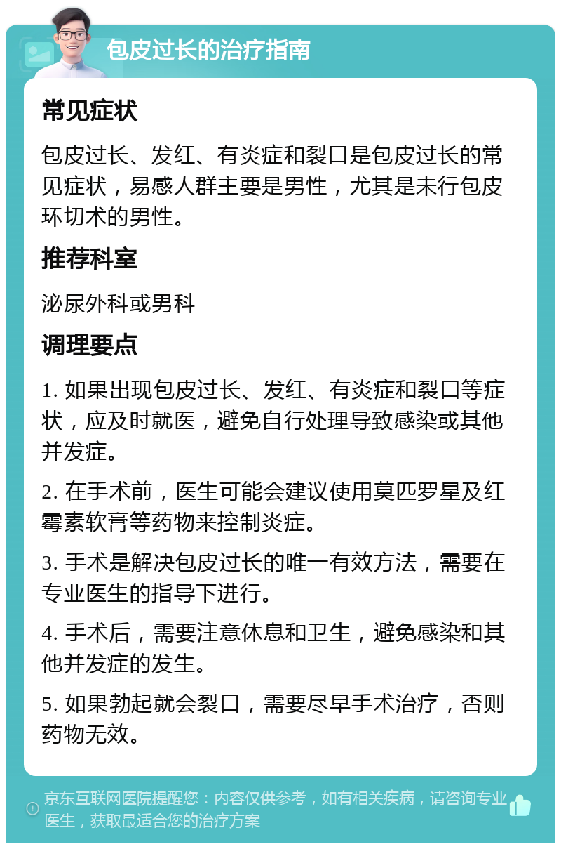 包皮过长的治疗指南 常见症状 包皮过长、发红、有炎症和裂口是包皮过长的常见症状，易感人群主要是男性，尤其是未行包皮环切术的男性。 推荐科室 泌尿外科或男科 调理要点 1. 如果出现包皮过长、发红、有炎症和裂口等症状，应及时就医，避免自行处理导致感染或其他并发症。 2. 在手术前，医生可能会建议使用莫匹罗星及红霉素软膏等药物来控制炎症。 3. 手术是解决包皮过长的唯一有效方法，需要在专业医生的指导下进行。 4. 手术后，需要注意休息和卫生，避免感染和其他并发症的发生。 5. 如果勃起就会裂口，需要尽早手术治疗，否则药物无效。