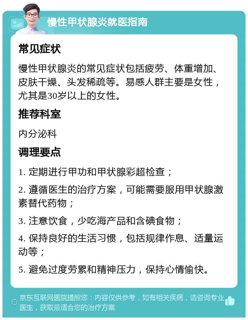 慢性甲状腺炎就医指南 常见症状 慢性甲状腺炎的常见症状包括疲劳、体重增加、皮肤干燥、头发稀疏等。易感人群主要是女性，尤其是30岁以上的女性。 推荐科室 内分泌科 调理要点 1. 定期进行甲功和甲状腺彩超检查； 2. 遵循医生的治疗方案，可能需要服用甲状腺激素替代药物； 3. 注意饮食，少吃海产品和含碘食物； 4. 保持良好的生活习惯，包括规律作息、适量运动等； 5. 避免过度劳累和精神压力，保持心情愉快。