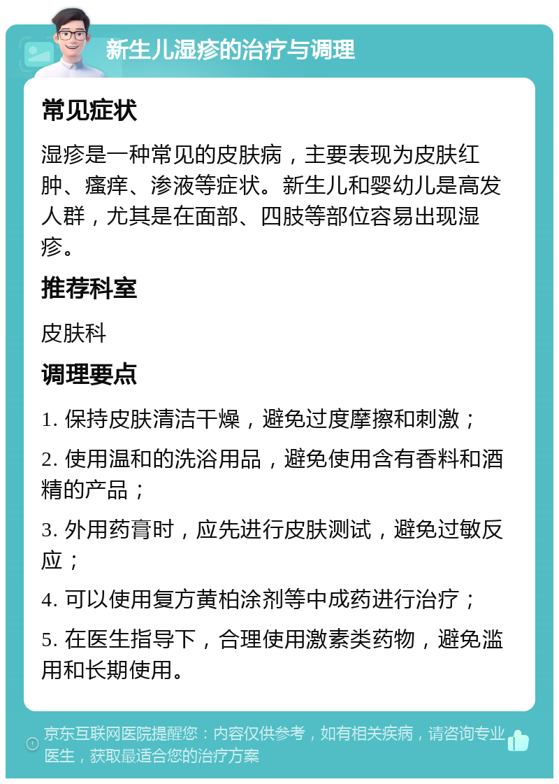 新生儿湿疹的治疗与调理 常见症状 湿疹是一种常见的皮肤病，主要表现为皮肤红肿、瘙痒、渗液等症状。新生儿和婴幼儿是高发人群，尤其是在面部、四肢等部位容易出现湿疹。 推荐科室 皮肤科 调理要点 1. 保持皮肤清洁干燥，避免过度摩擦和刺激； 2. 使用温和的洗浴用品，避免使用含有香料和酒精的产品； 3. 外用药膏时，应先进行皮肤测试，避免过敏反应； 4. 可以使用复方黄柏涂剂等中成药进行治疗； 5. 在医生指导下，合理使用激素类药物，避免滥用和长期使用。